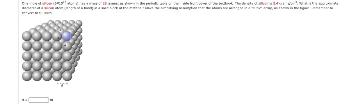 One mole of silicon (6x1023 atoms) has a mass of 28 grams, as shown in the periodic table on the inside front cover of the textbook. The density of silicon is 2.4 grams/cm³. What is the approximate
diameter of a silicon atom (length of a bond) in a solid block of the material? Make the simplifying assumption that the atoms are arranged in a "cubic" array, as shown in the figure. Remember to
convert to SI units.
d =
