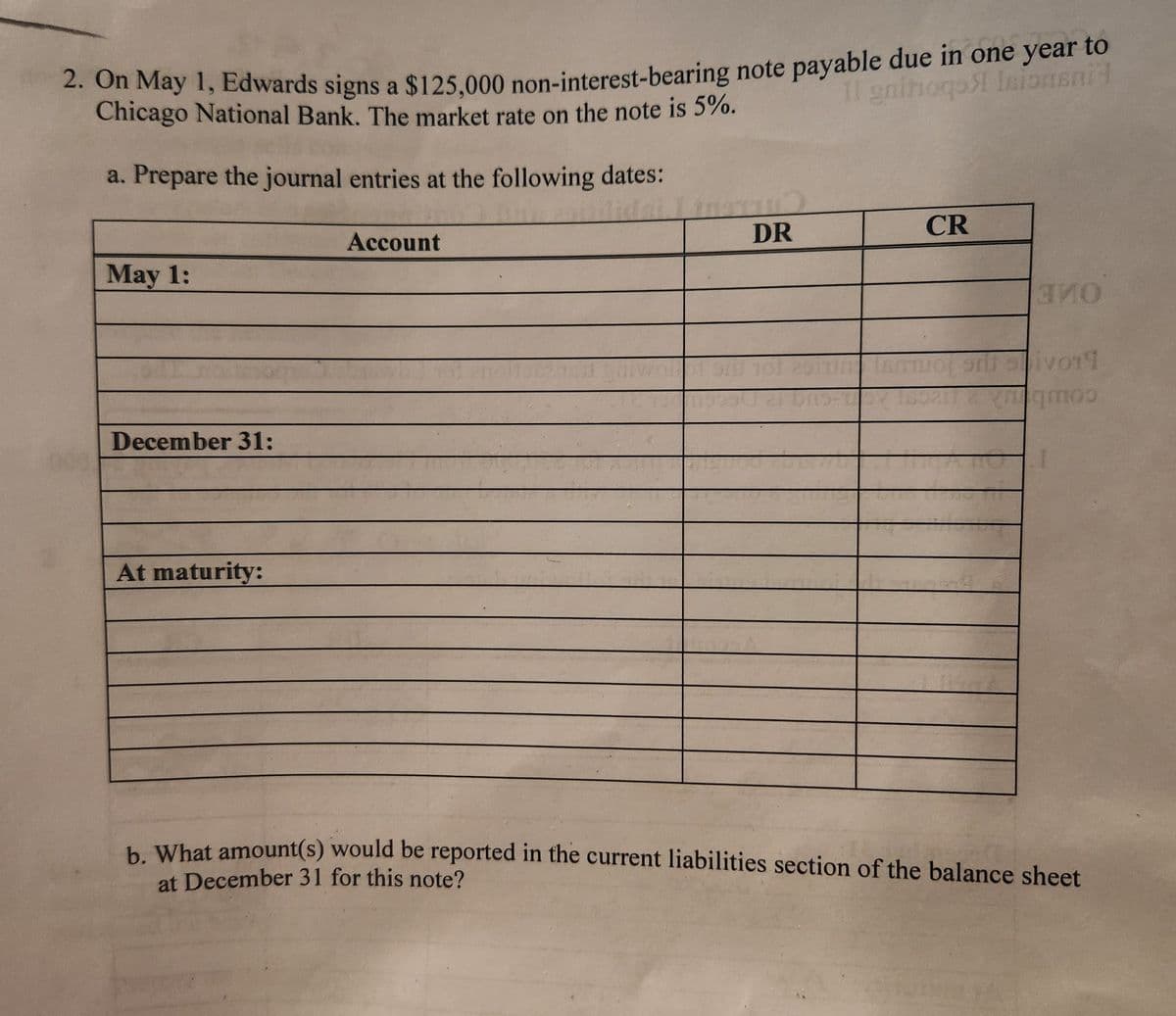 2. On May 1, Edwards signs a $125,000 non-interest-bearing note payable due in one year to
Chicago National Bank. The market rate on the note is 5%.
11 gnitoqs lsionsni
a. Prepare the journal entries at the following dates:
May 1:
December 31:
At maturity:
Account
m59
DR
CR
ВИО
5vor1
moo
b. What amount(s) would be reported in the current liabilities section of the balance sheet
at December 31 for this note?