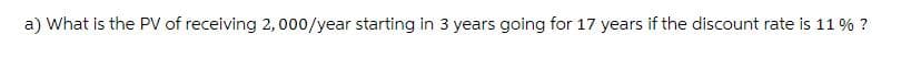 a) What is the PV of receiving 2,000/year starting in 3 years going for 17 years if the discount rate is 11 % ?