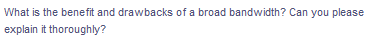 What is the benefit and drawbacks of a broad bandwidth? Can you please
explain it thoroughly?
