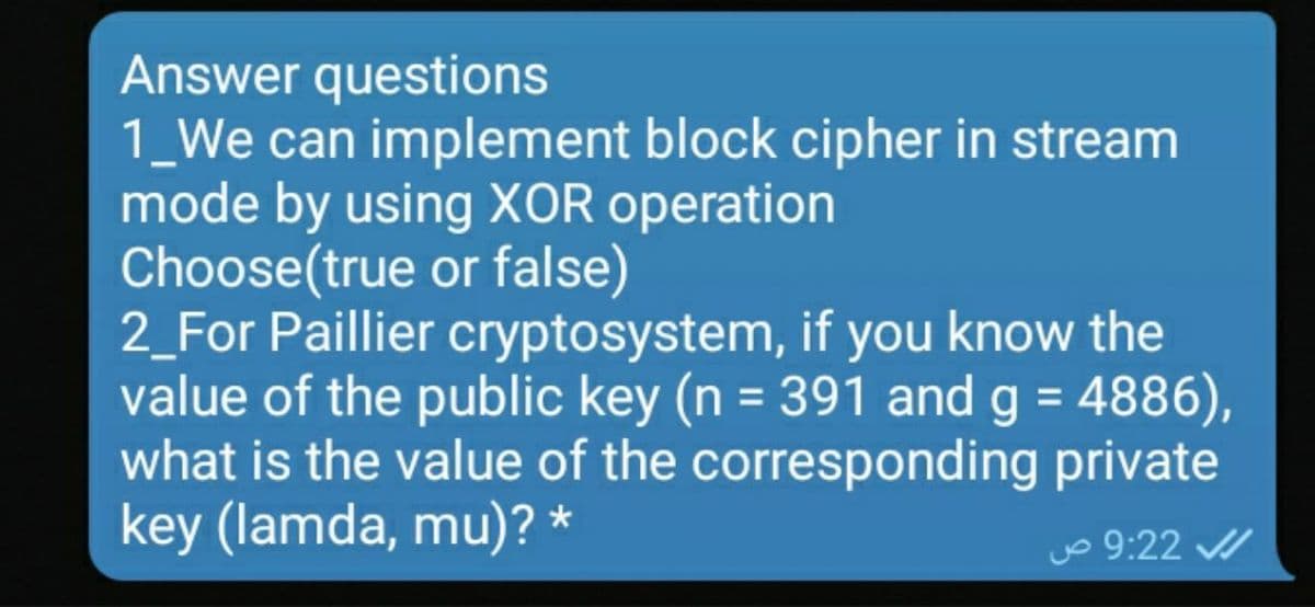 Answer questions
1_We can implement block cipher in stream
mode by using XOR operation
Choose(true or false)
2_For Paillier cryptosystem, if you know the
value of the public key (n = 391 and g = 4886),
what is the value of the corresponding private
key (lamda, mu)? *
Jo 9:22 /
