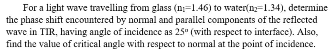 For a light wave travelling from glass (n]=1.46) to water(n=1.34), determine
the phase shift encountered by normal and parallel components of the reflected
wave in TIR, having angle of incidence as 25° (with respect to interface). Also,
find the value of critical angle with respect to normal at the point of incidence.
