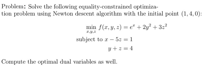 Problem: Solve the following equality-constrained optimiza-
tion problem using Newton descent algorithm with the initial point (1,4,0):
min f(x, y, z) = e" + 2y? + 32?
x,y,z
subject to x – 5z = 1
y + z = 4
Compute the optimal dual variables as well.
