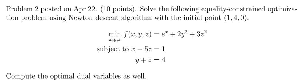 Problem 2 posted on Apr 22. (10 points). Solve the following equality-constrained optimiza-
tion problem using Newton descent algorithm with the initial point (1,4,0):
min f(x, y, z) = eª + 2y² +3z²
x,y,z
subject to x - 5z = 1
y+z=4
Compute the optimal dual variables as well.