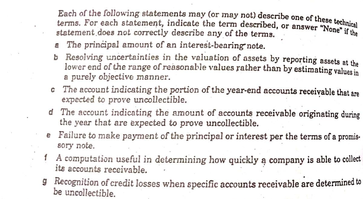 terms. For each statement, indicate the term described, or answer "None" if the
Each of the following statements may (or may not) describe one of these technie.
terms. For each statement, indicate the term described, or answer "None seal
statement does not correctly describe any of the terms.
A The principal amount of an interest-bearing note.
b Resolving uncertainties in the valuation of assets by reporting assets at the
lower end of the range of reasonable values rather than by estimating values in
a purely objective manner.
c The account indicating the portion of the year-end accounts receivable that are
expected to prove uncollectible.
d The account indicating the amount of accounts receivable originating during
the year that are expected to prove uncollectible.
e Failure to make payment of the principal or interest per the terms of a promis-
8ory note.
1 A computation useful in determining how quickly ą company is able to collect
its accounts receivable.
9 Recognition of credit losses when specific accounts receivable are determined to
be uncollectible.
