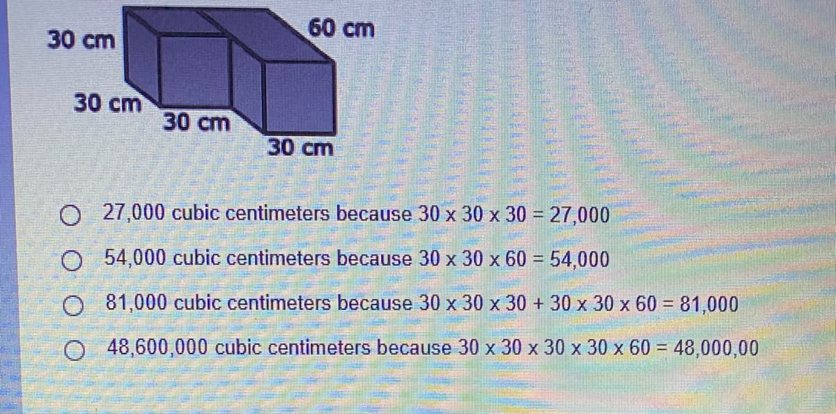 60 cm
30 cm
30 cm
30 cm
30 cm
O 27,000 cubic centimeters because 30 x 30 x 30 = 27,000
O 54,000 cubic centimeters because 30 x 30 x 60 = 54,000
O 81,000 cubic centimeters because 30 x 30 x 30 + 30 x 30 x 60 = 81,000
%3D
O48,600,000 cubic centimeters because 30 x 30 x 30 x 30 x 60 = 48,000,00
