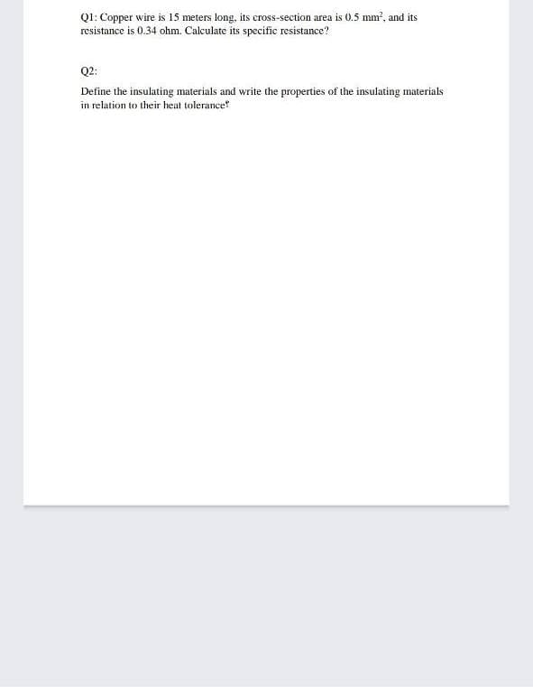 QI: Copper wire is 15 meters long, its cross-section area is 0.5 mm?, and its
resistance is 0.34 ohm. Calculate its specific resistance?
Q2:
Define the insulating materials and write the properties of the insulating materials
in relation to their heat tolerance
