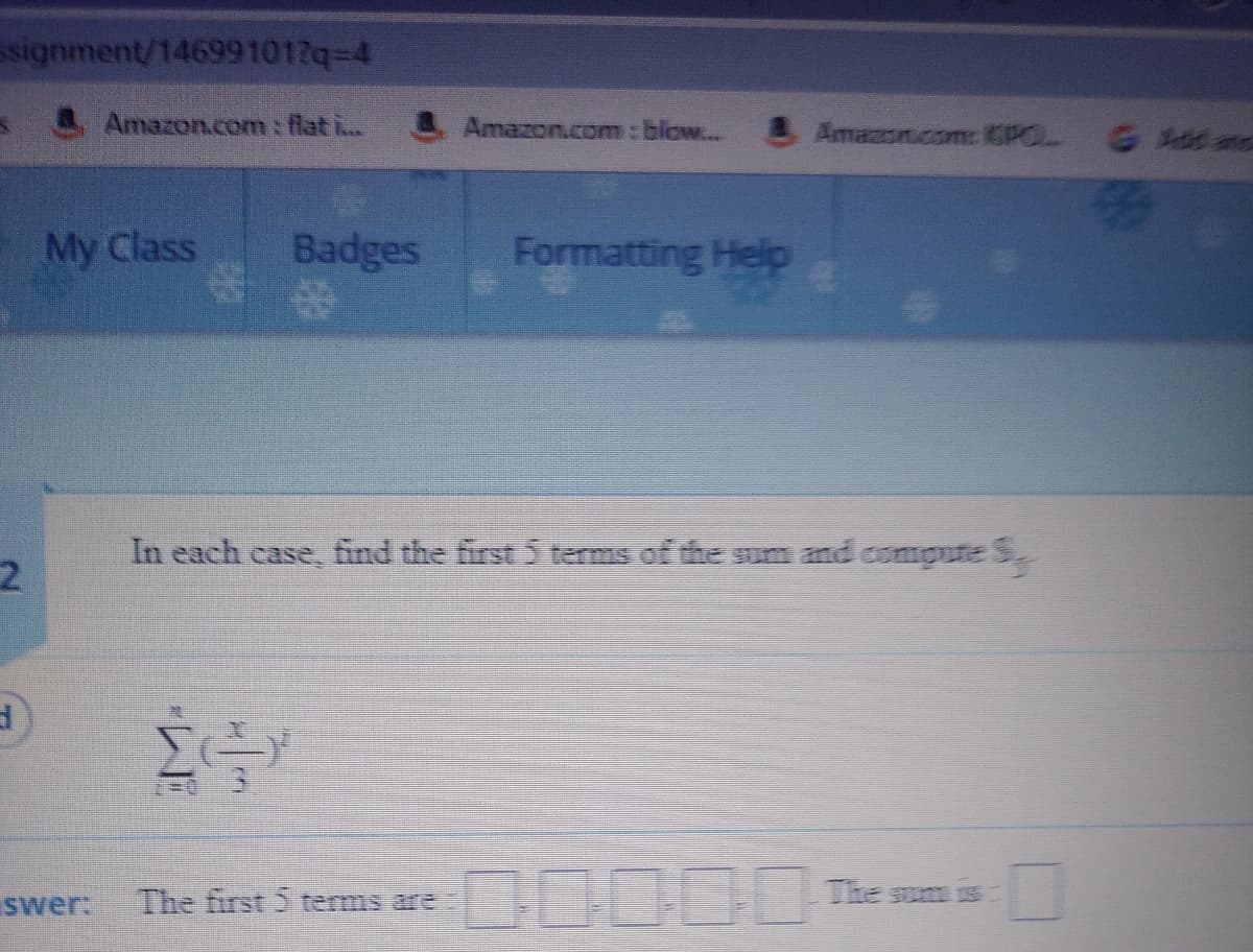 signment/146991017q-4
Amazon.com : flat i..
& Amazon.com : blow... Amazoncom: CPOL G Adas
Badges
%23
My Class
Formatting Help
In each case, find the first 5 terms of the sum and comgute S
%3D0
0000
The
swer:
The first 5 terms are
