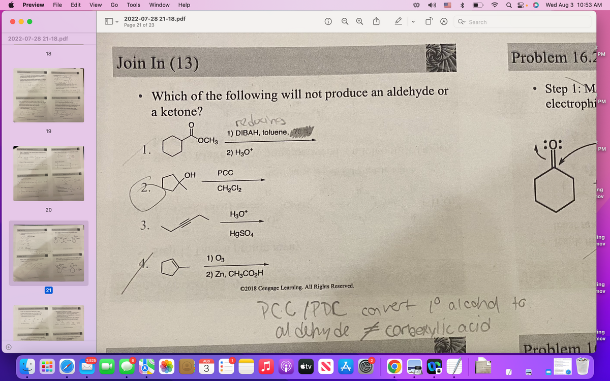 Preview File Edit
2022-07-28 21-18.pdf
Reductive Amination
pengedamines by
ofd by in the presence of
Helps reduce cace pe double bed to a car
sitges single bond in the presence of a Ni or another
Ook
Gek Gestode
Reductive Amination
Can be carried out in
my casily town in that is
-Soucy
Wolff-Kishner Reduction
1.
o
Step 1: Reaction of the carbop group w
H
Wolff-Kishner Reduction
Join In (13)
NaC, is the
Problem 16.27
Salur ydes e
to the
18
--0-8
Reactions at an a-Carbon: Racemiration
May be caled by either acid or base
Occurs when at least one o-krydrogen exist
Rate of ciation is proportional to the
19
Reactions at an e-Carbon: Desterism Exchange
+tional song
20
PCC/PDC vers landb
21
Redaction of the C-Ogrop of ander
CH,
C
•Conca, p
*Ad
Wolff-Kishner Reduction
Wolff-Kishner Reduction
000
CHD rekord to a che grap ung
2n (M₂)
CH, proping dine and
Mixture of the aldehyde or kne, hydin, and
concentrand poti
deside
a high-boiling solvent sach as diethylene glyce
The same reaction can be brought about un
hydraine and potassium rebutside in DMSO
Problem 16.27-Solution
Sepakbond to give ble molecule
Example 16.13-Reduction Reactions
brands in
Problem 16.27-Solution
2: Make a new bond between
OH, OH₂
CH
-6-04₂
Reactions at an -Carbon: Deuterium Exchange
S(PH)
of expre
Exchange of a way to c
Prof
Reactions at an a-Carbon: a-Halogenation
Aldehydes and ketones with at least one by
carbon with
to fo
View
2,525
Go Tools Window Help
V
2022-07-28 21-18.pdf
Page 21 of 23
Join In (13)
6
●
1.
3.
OH
OCH3
Which of the following will not produce an aldehyde or
a ketone?
reducing
1) DIBAH, toluene,
AUG
3
2) H3O+
PCC
CH₂Cl₂
H3O+
HgSO4
1) 03
2) Zn, CH3CO₂H
i
8
©2018 Cengage Learning. All Rights Reserved.
V
Ò
Search
69
PCC/PDC convert 10 alcohd to
al dehy de corberylic acid
#
tv NAO
Wed Aug 3 10:53 AM
Problem 16.2PM
Step 1: M
electrophi PM
:0:
Problem 1
PM
ng
hov
ing
nov
ing
nov
ing
nov