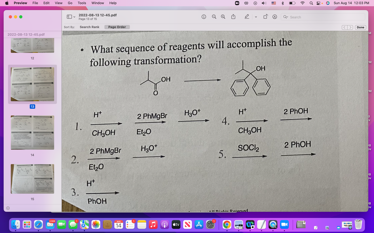 Preview File Edit
2022-08-13 12-45.pdf
What s
FR
Join In (11)
Join In (13)
What sence of rescents will accomplish the
What sequence of reagents will accomplish the
following transformat
o
2140
KO
HO
140²
Problem 18.38
. A step in a synthesis of POE, (prostaglandin E
alprostadil) is the reaction of a trisubstituted
cycloheme with bromine to form a bromolactone
12
Example 18.11-Solution
13
+-1914
Join In (12)
- What is the expected product for the following
Join In (14)
14
ia
www
Join In (16)
15
Predict the product of the following reaction
1.
Identify the compound that will react fastest when
heated in aqueous NaOH
None of these
itasard
2°
1.
The stereochemistry is fixed by the bicyclic
The bromine atom is axial, while the-CCOO and
View Go
2,568
V
Sort By:
Tools Window Help
2022-08-13 12-45.pdf
Page 13 of 15
2.
1.
Search Rank
3.
H*
Page Order
What sequence of reagents will accomplish the
following transformation?
CH3OH
2 PhMgBr
Et₂O
H*
PhOH
AUG
14
LOH
2 PhMgBr
Et₂0
H3O+
H3O+
tv NA
4.
8
5.
H*
OH
CH3OH
SOCI₂
411 Dights Reserved
Search
2 PhOH
2 PhOH
Sun Aug 14 12:03 PM
X
Done
M
M
M
g
V
ng
ov
g
OV
g
ov