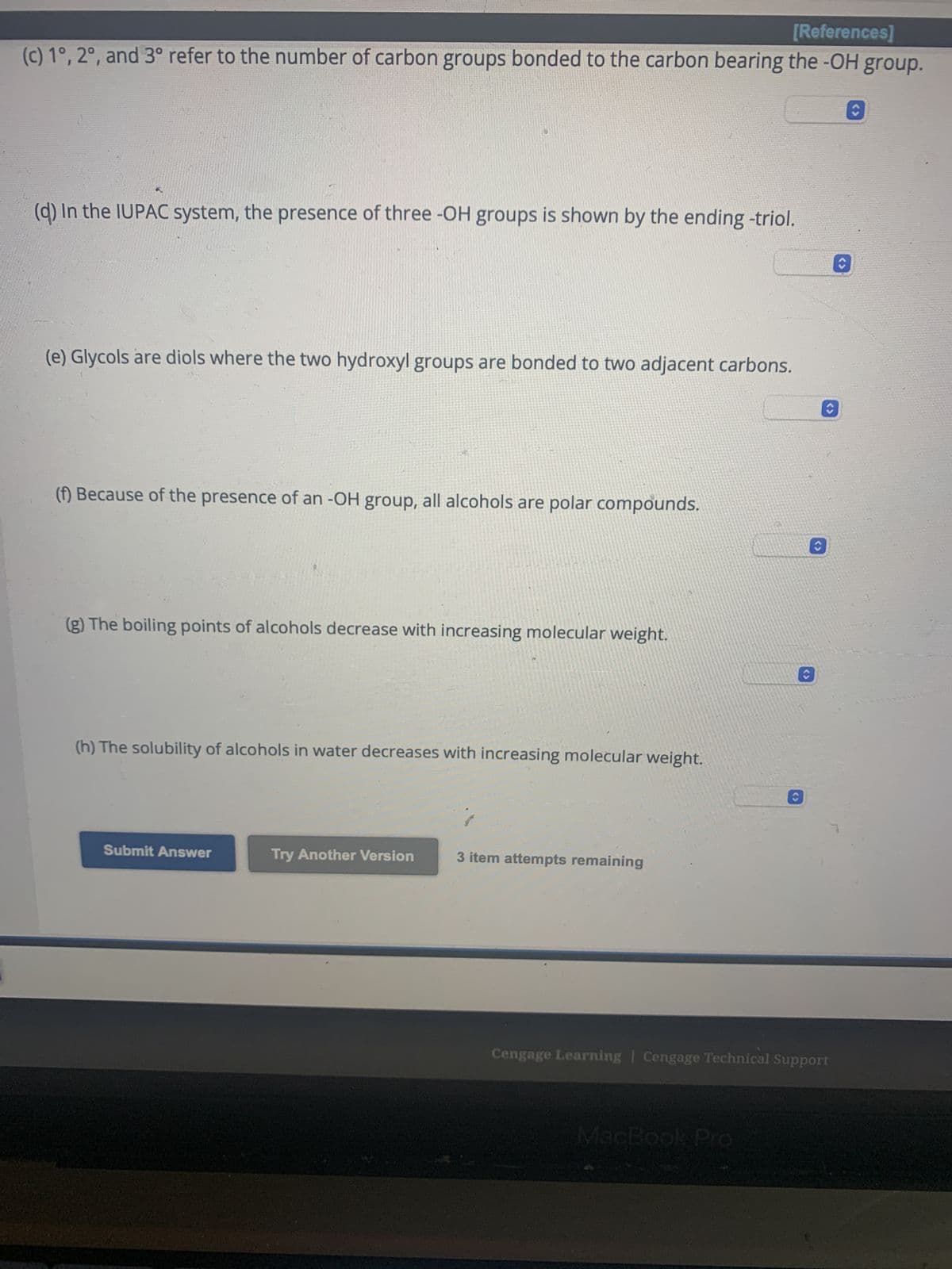 nt
Answer true or false.
(a) The functional group of an alcohol is the -OH (hydroxyl) group.
1
(b) The parent name of an alcohol is the name of the longest carbon chain that contains the -OH group.
(c) 1°, 2°, and 3° refer to the number of carbon groups bonded to the carbon bearing the -OH group.
(d) In the IUPAC system, the presence of three -OH groups is shown by the ending -triol.
(e) Glycols are diols where the two hydroxyl groups are bonded to two adjacent carbons.
(f) Because of the presence of an -OH group, all alcohols are polar compounds.
(g) The boiling points of alcohols decrease with increasing molecular weight.
Q
$
0
%
[References]
L
MacBook Pro
<>
Cengage Learning Cengage Technical Support
Œ
(