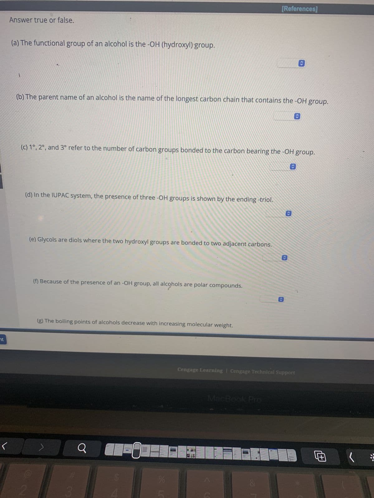 nt
Answer true or false.
(a) The functional group of an alcohol is the -OH (hydroxyl) group.
1
(b) The parent name of an alcohol is the name of the longest carbon chain that contains the -OH group.
(c) 1°, 2°, and 3° refer to the number of carbon groups bonded to the carbon bearing the -OH group.
(d) In the IUPAC system, the presence of three -OH groups is shown by the ending -triol.
(e) Glycols are diols where the two hydroxyl groups are bonded to two adjacent carbons.
(f) Because of the presence of an -OH group, all alcohols are polar compounds.
(g) The boiling points of alcohols decrease with increasing molecular weight.
Q
$
0
%
[References]
L
MacBook Pro
<>
Cengage Learning Cengage Technical Support
Œ
(