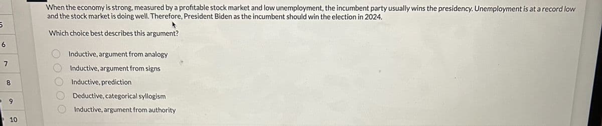 5
6
7
8
9
10
When the economy is strong, measured by a profitable stock market and low unemployment, the incumbent party usually wins the presidency. Unemployment is at a record low
and the stock market is doing well. Therefore, President Biden as the incumbent should win the election in 2024.
Which choice best describes this argument?
0 0 0 0 0
Inductive, argument from analogy
Inductive, argument from signs
Inductive, prediction
Deductive, categorical syllogism
Inductive, argument from authority