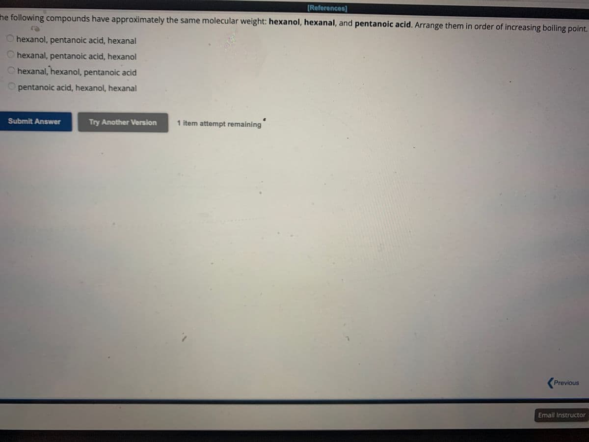 [References]
the following compounds have approximately the same molecular weight: hexanol, hexanal, and pentanoic acid. Arrange them in order of increasing boiling point.
O hexanol, pentanoic acid, hexanal
hexanal, pentanoic acid, hexanol
hexanal, hexanol, pentanoic acid
pentanoic acid, hexanol, hexanal
Submit Answer
Try Another Version
1 item attempt remaining
Previous
Email Instructor