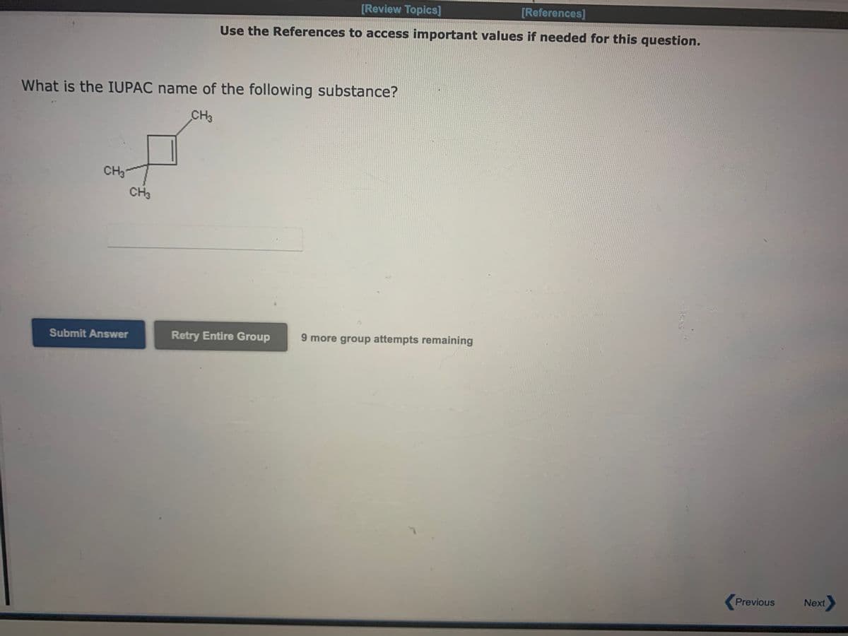 What is the IUPAC name of the following substance?
CH3
CH3
Submit Answer
[Review Topics]
[References]
Use the References to access important values if needed for this question.
CH3
Retry Entire Group
9 more group attempts remaining
Previous
Next>