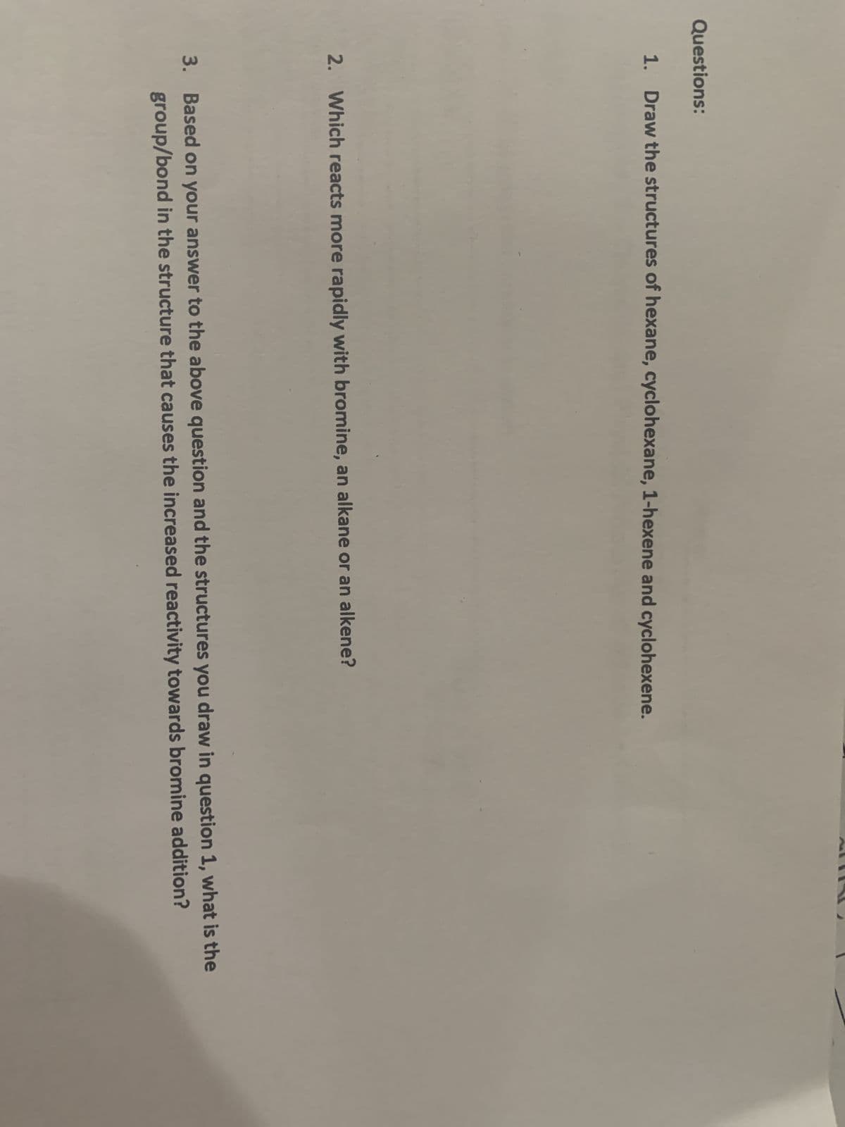 Questions:
1. Draw the structures of hexane, cyclohexane, 1-hexene and cyclohexene.
2. Which reacts more rapidly with bromine, an alkane or an alkene?
3. Based on your answer to the above question and the structures you draw in question 1, what is the
group/bond in the structure that causes the increased reactivity towards bromine addition?