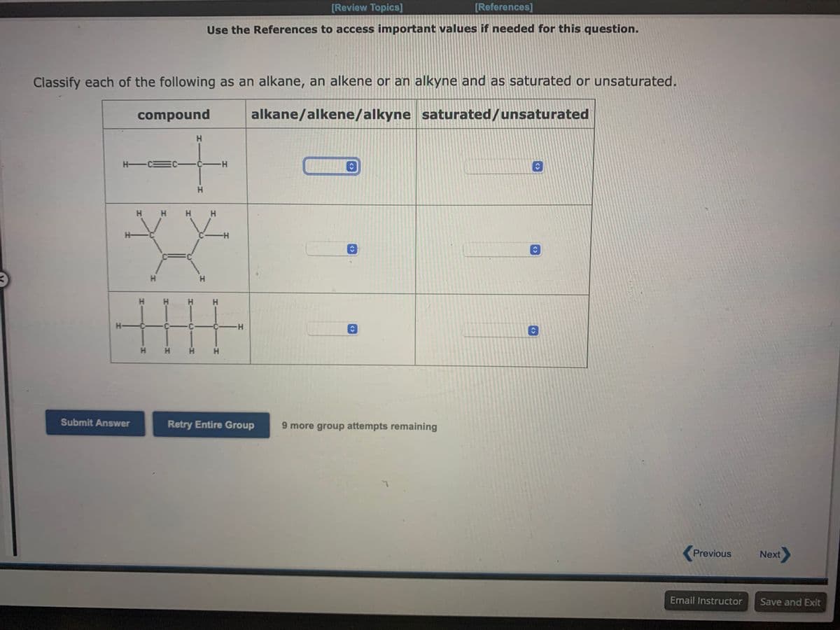 Classify each of the following as an alkane, an alkene or an alkyne and as saturated or unsaturated.
compound
alkane/alkene/alkyne saturated/unsaturated
H
H-C3
H-
Submit Answer
H
H H
O
H
H H H H
H H
[Review Topics]
[References]
Use the References to access important values if needed for this question.
C-C-H
H
H
H H
C-C -C-H
-H
H H
Retry Entire Group
9 more group attempts remaining
C
C
Previous
Email Instructor
Next
Save and Exit