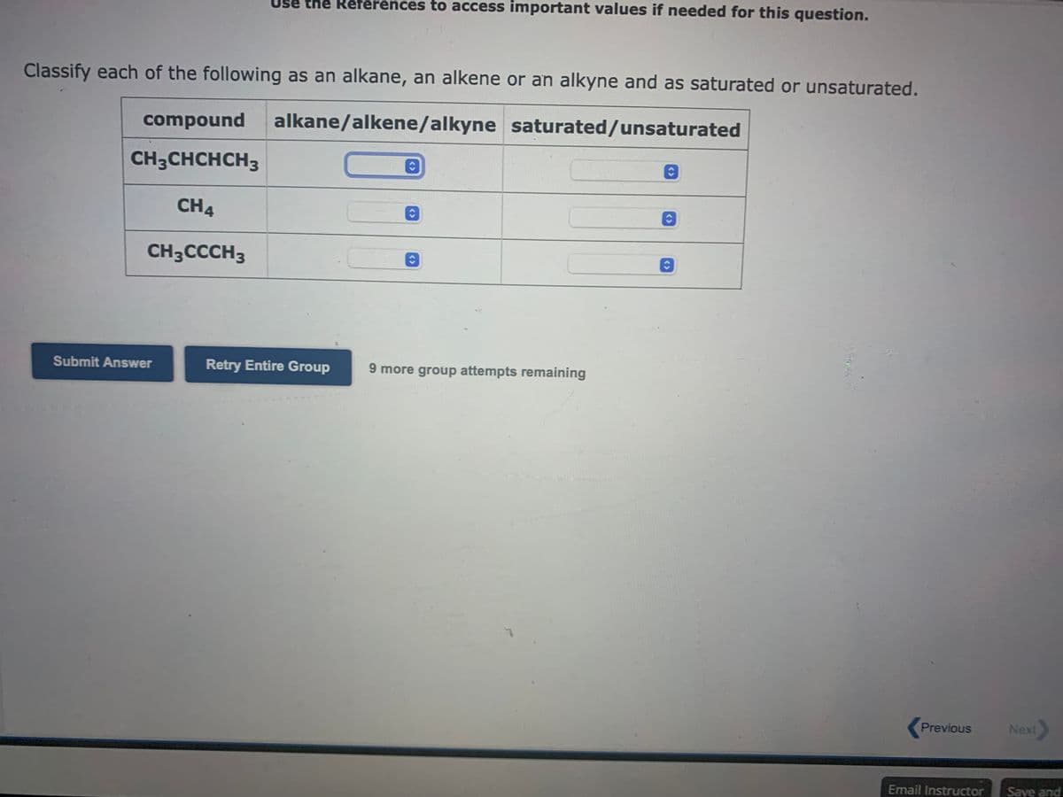 Use the References to access important values if needed for this question.
Classify each of the following as an alkane, an alkene or an alkyne and as saturated or unsaturated.
compound alkane/alkene/alkyne
saturated/unsaturated
CH3CHCHCH3
CH4
CH3CCCH3
Submit Answer
Retry Entire Group
O
C
9 more group attempts remaining
ŵ
Previous
Email Instructor
Next>
Save and