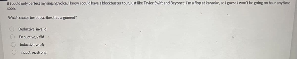 If I could only perfect my singing voice, I know I could have a blockbuster tour, just like Taylor Swift and Beyoncé. I'm a flop at karaoke, so I guess I won't be going on tour anytime
soon.
Which choice best describes this argument?
OOO
Deductive, invalid
Deductive, valid
Inductive, weak
Inductive, strong