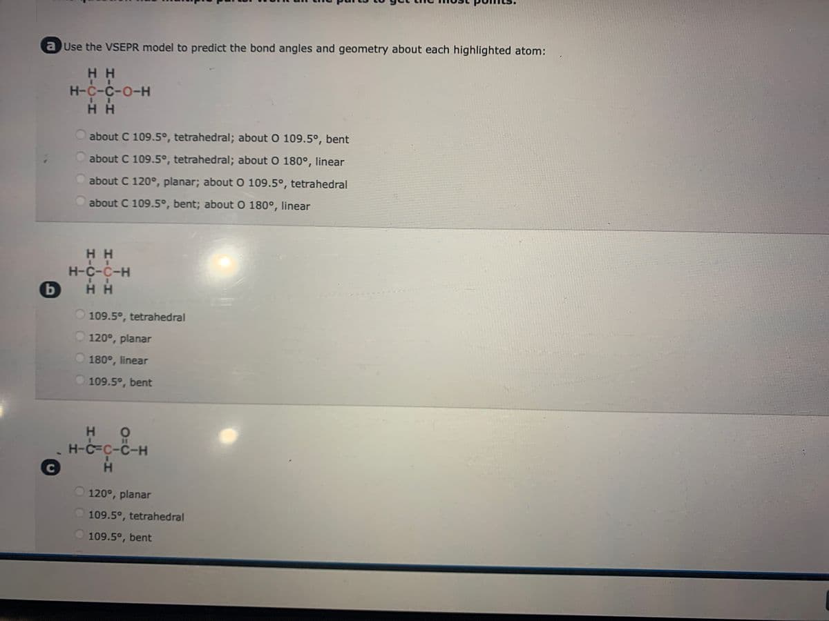 a Use the VSEPR model to predict the bond angles and geometry about each highlighted atom:
HH
H-C-C-O-H
II
HH
b
C
about C 109.5°, tetrahedral; about O 109.5°, bent
about C 109.5°, tetrahedral; about O 180°, linear
about C 120°, planar; about O 109.5°, tetrahedral
about C 109.5°, bent; about O 180°, linear
HH
H-C-C-H
I
HH
109.5°, tetrahedral
120°, planar
180°, linear
109.5°, bent
HO
H-C-C-C-H
H
120°, planar
109.5°, tetrahedral
109.5°, bent