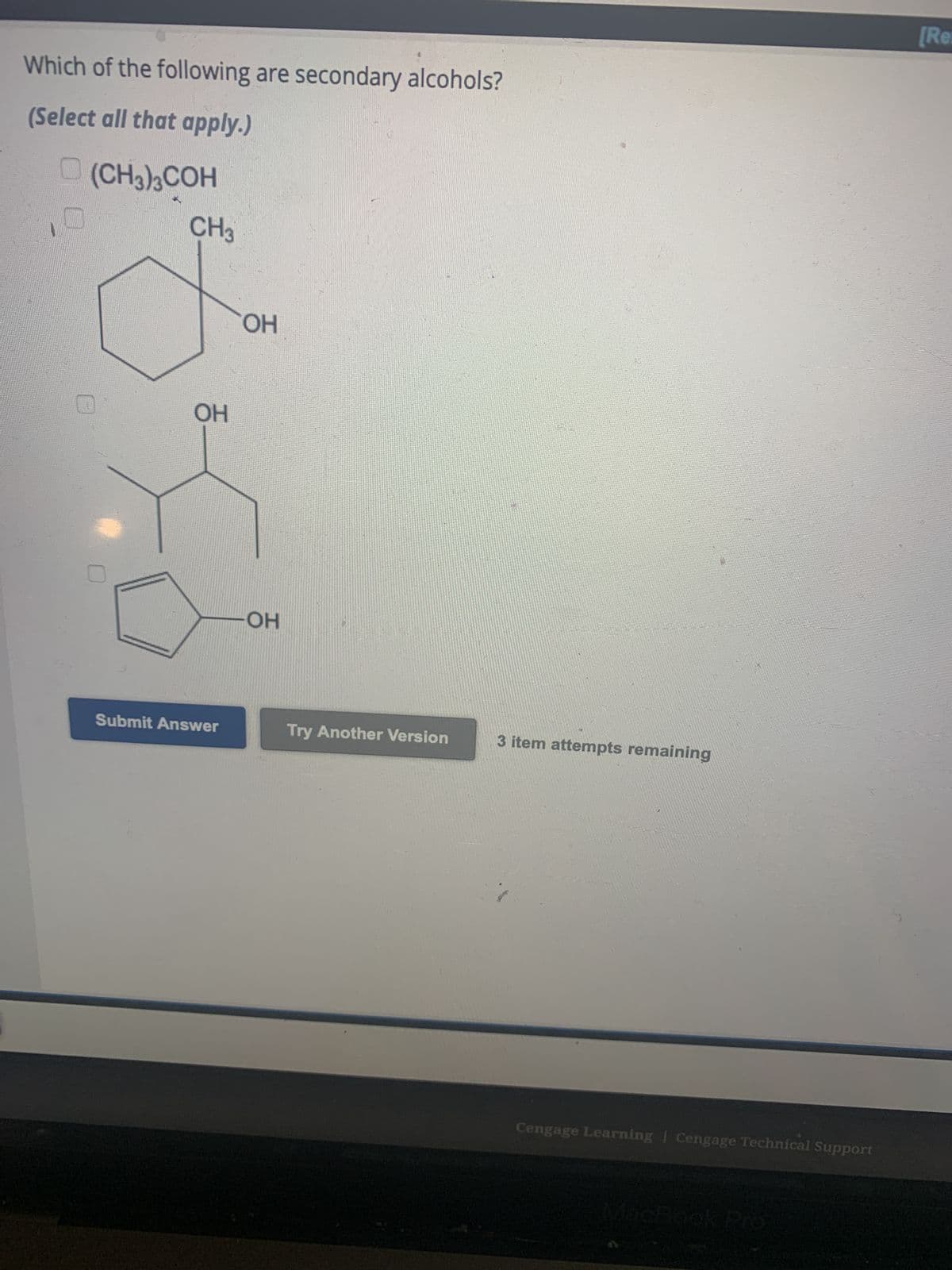 Which of the following are secondary alcohols?
(Select all that apply.)
(CH3)3COH
CH3
OH
Submit Answer
OH
OH
Try Another Version
3 item attempts remaining
Cengage Learning | Cengage Technical Support
MacBook Pro
[Re