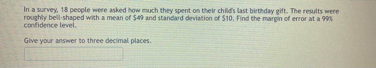 In a survey, 18 people were asked how much they spent on their child's last birthday gift. The results were
roughly bell-shaped with a mean of $49 and standard deviation of $10. Find the margin of error at a 99%
confidence level.
Give your answer to three decimal places.