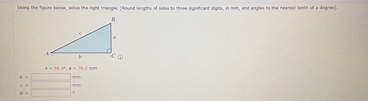 Using the figure below, solve the right triangle. (Round lengths of sides to three significant digits, in mm, and angles to the nearest tenth of a degree).
B
A
b
A = 58.9°, a = 76.0 mm
mm
mm
b =
C=
B =
a
C