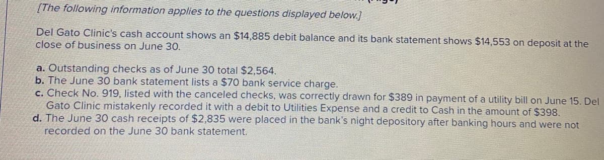 [The following information applies to the questions displayed below.]
Del Gato Clinic's cash account shows an $14,885 debit balance and its bank statement shows $14,553 on deposit at the
close of business on June 30.
a. Outstanding checks as of June 30 total $2,564.
b. The June 30 bank statement lists a $70 bank service charge.
c. Check No. 919, listed with the canceled checks, was correctly drawn for $389 in payment of a utility bill on June 15. Del
Gato Clinic mistakenly recorded it with a debit to Utilities Expense and a credit to Cash in the amount of $398.
d. The June 30 cash receipts of $2,835 were placed in the bank's night depository after banking hours and were not
recorded on the June 30 bank statement.
