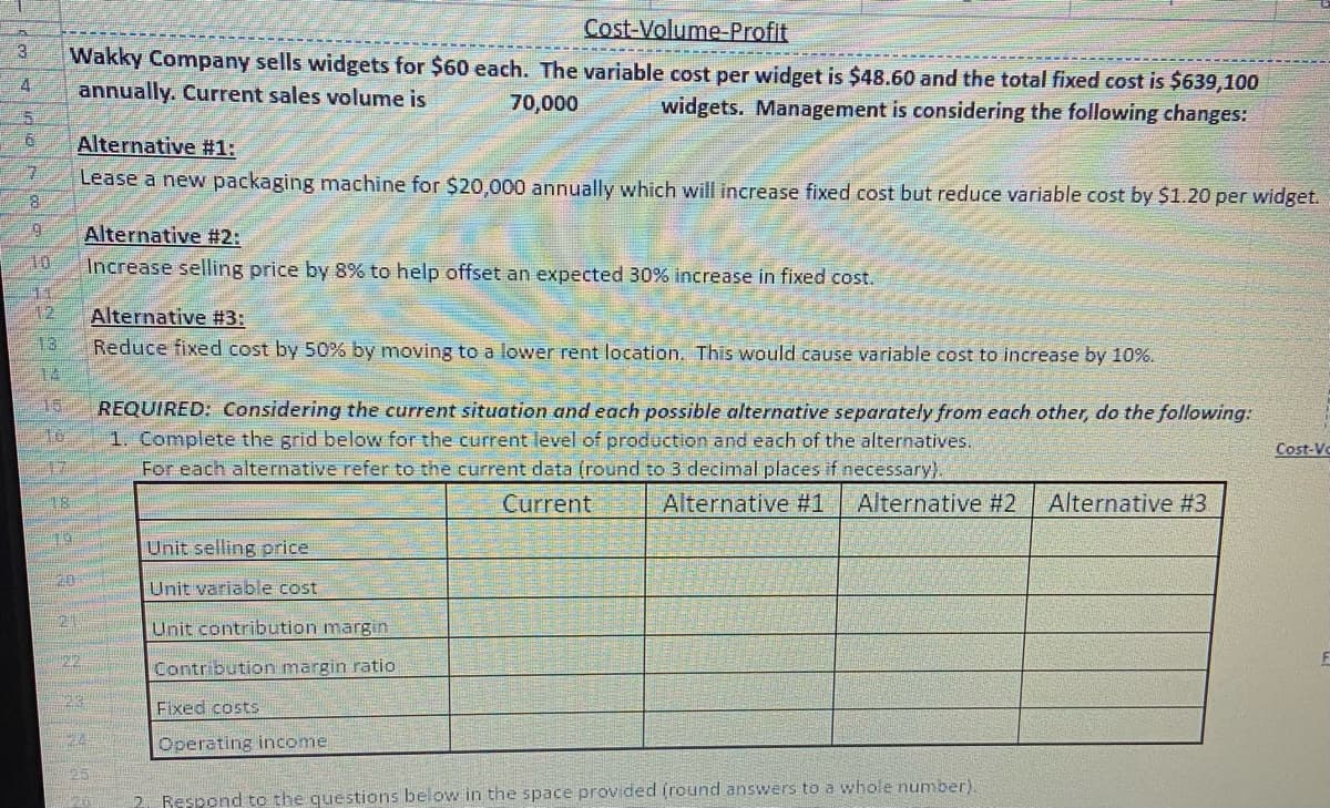 3
4
6
7
8
9
10
12
13
14
15
16
17
18
76
Cost-Volume-Profit
Wakky Company sells widgets for $60 each. The variable cost per widget is $48.60 and the total fixed cost is $639,100
annually. Current sales volume is
70,000
widgets. Management is considering the following changes:
20
TOTH
Alternative #1:
Lease a new packaging machine for $20,000 annually which will increase fixed cost but reduce variable cost by $1.20 per widget.
2012
Bag
Alternative #2:
Increase selling price by 8% to help offset an expected 30% increase in fixed cost.
124
EN126
20
Alternative #3:
Reduce fixed cost by 50% by moving to a lower rent location. This would cause variable cost to increase by 10%.
REQUIRED: Considering the current situation and each possible alternative separately from each other, do the following:
1. Complete the grid below for the current level of production and each of the alternatives.
For each alternative refer to the current data (round to 3 decimal places if necessary).
Current
Unit selling price
Unit variable cost
Unit contribution margin
Contribution margin ratio
Fixed costs
Operating income
Alternative #1 Alternative #2 Alternative #3
2. Respond to the questions below in the space provided (round answers to a whole number).
Cost-Vo
F