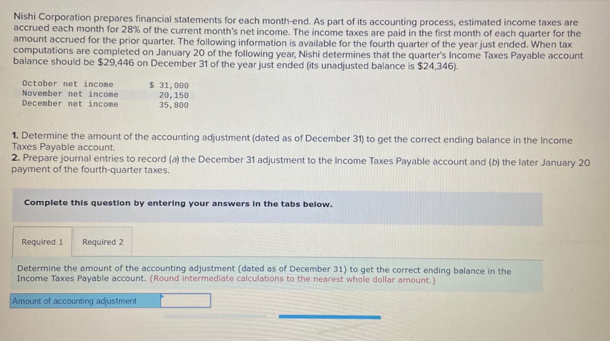 Nishi Corporation prepares financial statements for each month-end. As part of its accounting process, estimated income taxes are
accrued each month for 28% of the current month's net income. The income taxes are paid in the first month of each quarter for the
amount accrued for the prior quarter. The following information is available for the fourth quarter of the year just ended. When tax
computations are completed on January 20 of the following year, Nishi determines that the quarter's Income Taxes Payable account
balance should be $29,446 on December 31 of the year just ended (its unadjusted balance is $24,346).
October net income
November net income
$ 31,000
20,150
35, 800
December net income
1. Determine the amount of the accounting adjustment (dated as of December 31) to get the correct ending balance in the Income
Taxes Payable account.
2. Prepare journal entries to record (a) the December 31 adjustment to the Income Taxes Payable account and (b) the later January 20
payment of the fourth-quarter taxes.
Complete this question by entering your answers In the tabs below.
Required 1
Required 2
Determine the amount of the accounting adjustment (dated as of December 31) to get the correct ending balance in the
Income Taxes Payable account. (Round intermediate calculations to the nearest whole dollar amount.)
Amount of accounting adjustment
