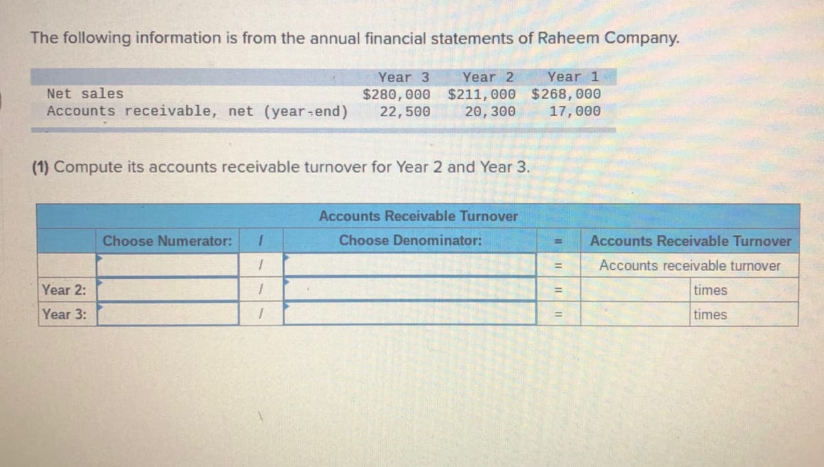 The following information is from the annual financial statements of Raheem Company.
Year 3
Year 2
Year 1
Net sales
$280, 000
22,500
$211, 000 $268,000
20, 300
Accounts receivable, net (year-end)
17,000
(1) Compute its accounts receivable turnover for Year 2 and Year 3.
Accounts Receivable Turnover
Choose Numerator:
Choose Denominator:
Accounts Receivable Turnover
%3D
Accounts receivable turnover
%3D
Year 2:
times
Year 3:
times
