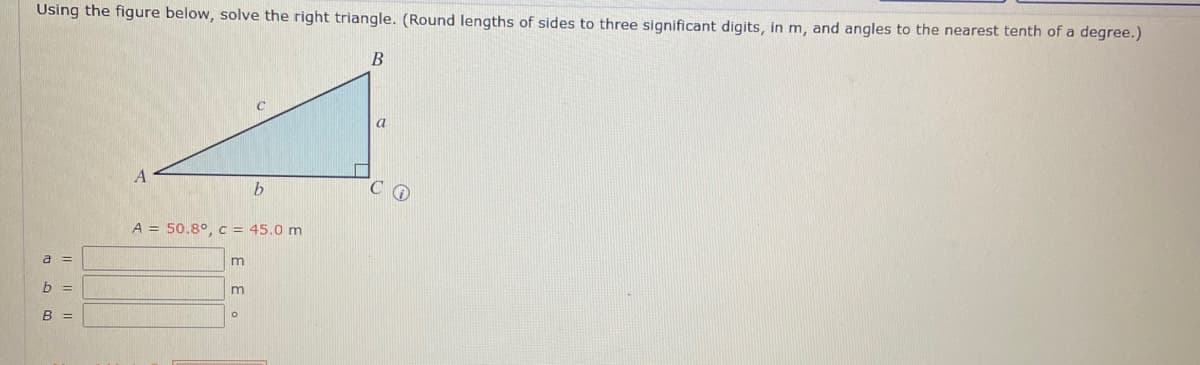 Using the figure below, solve the right triangle. (Round lengths of sides to three significant digits, in m, and angles to the nearest tenth of a degree.)
B
A
b
A = 50.8°, c = 45.0 m
m
m
O
a =
b =
B =
a