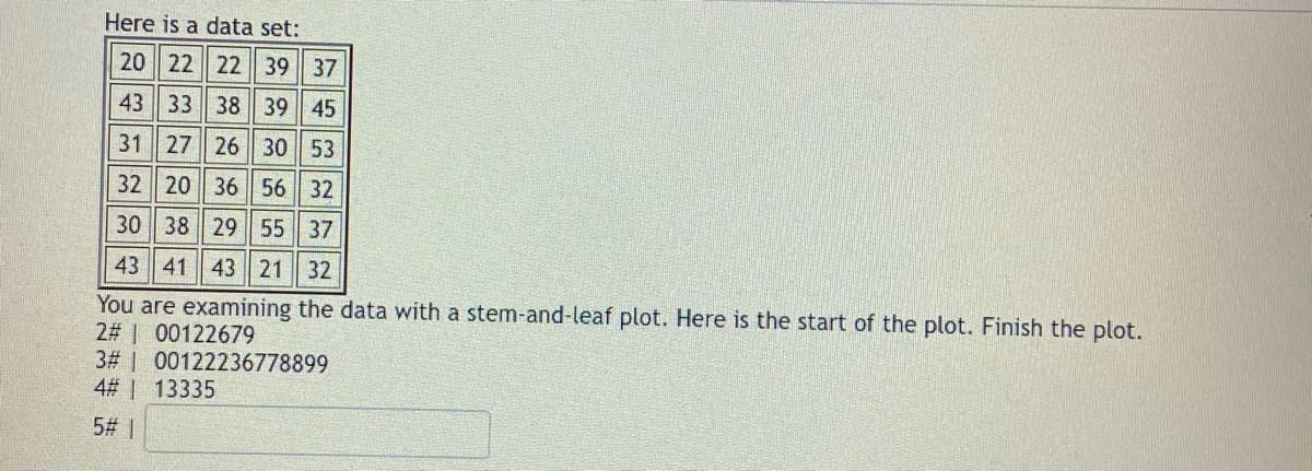 Here is a data set:
20 22 22 39 37
43 33 38 39 45
31 27 26 30 53
32 20 36 56 32
30 38 29 55 37
43 41 43 21 32
You are examining the data with a stem-and-leaf plot. Here is the start of the plot. Finish the plot.
2# 00122679
3# 00122236778899
4# | 13335
5# |