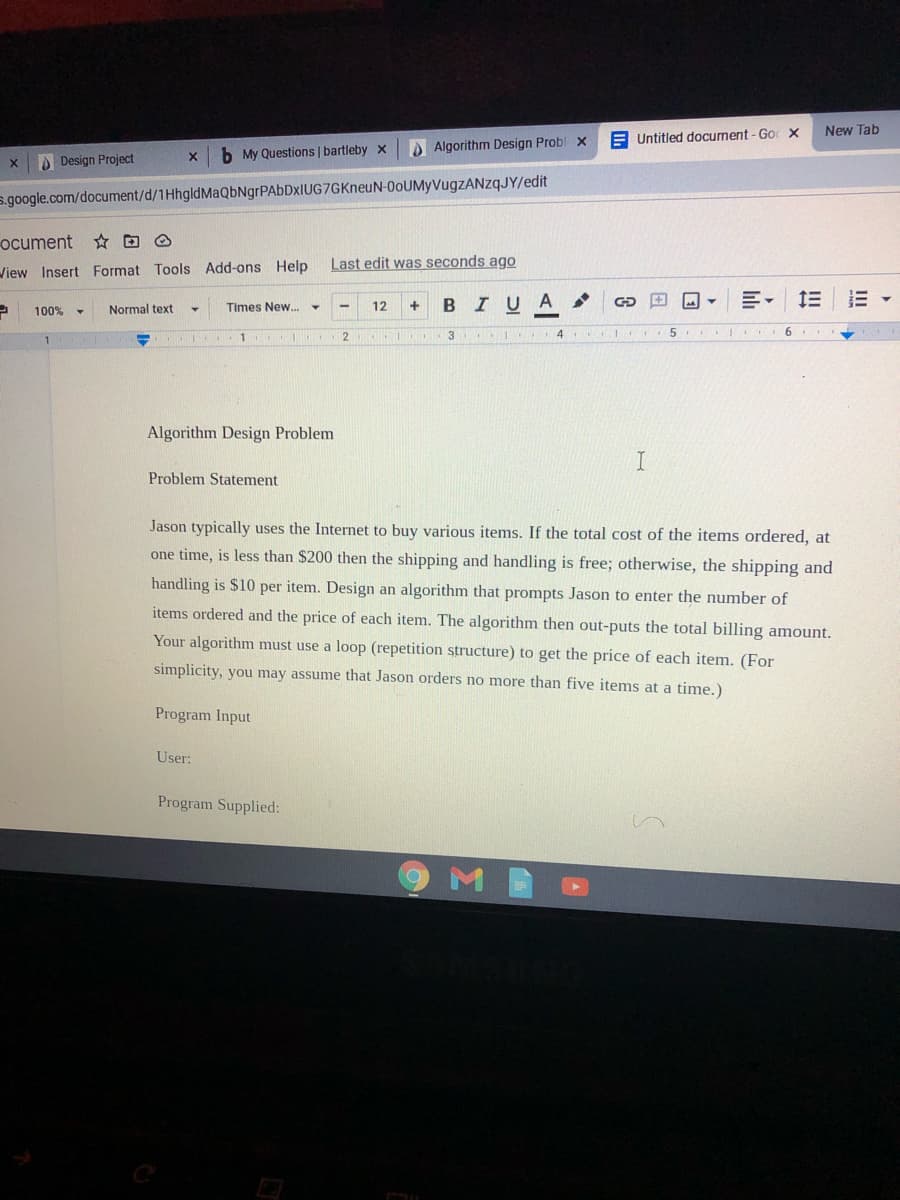 New Tab
E Untitled document - Go X
b My Questions | bartleby x
Algorithm Design Probl x
Design Project
s.google.com/document/d/1HhgldMaQbNgrPAbDxIUG7GKneuN-0oUMyVugzZANzqJY/edit
ocument * O
Last edit was seconds ago
View Insert Format Tools Add-ons Help
Times New.
BIUA
100% -
Normal text
12
+
1
4
5 I 6
Algorithm Design Problem
Problem Statement
Jason typically uses the Internet to buy various items. If the total cost of the items ordered, at
one time, is less than $200 then the shipping and handling is free; otherwise, the shipping and
handling is $10 per item. Design an algorithm that prompts Jason to enter the number of
items ordered and the price of each item. The algorithm then out-puts the total billing amount.
Your algorithm must use a loop (repetition structure) to get the price of each item. (For
simplicity, you may assume that Jason orders no more than five items at a time.)
Program Input
User:
Program Supplied:
M
