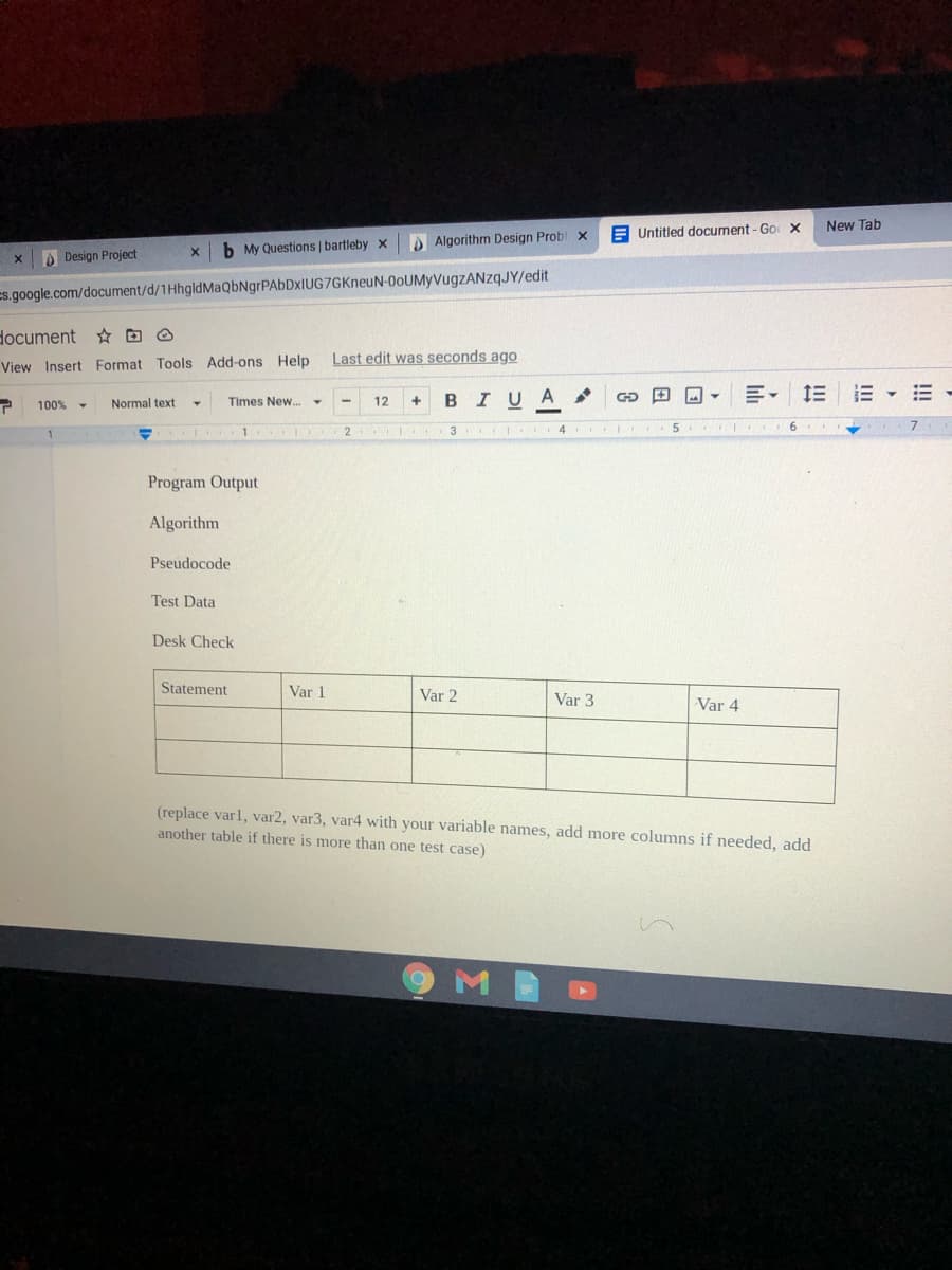 New Tab
E Untitled document - Go X
b My Questions | bartleby x
Algorithm Design Probl x
Design Project
Es.google.com/document/d/1HhgldMaQbNgrPAbDxIUG7GKneuN-0oUMyVugzZANzqJY/edit
document D O
Last edit was seconds ago
View Insert Format Tools Add-ons Help
1E E E -
12
BIUA
100%
Normal text
Times New.
1
2
4 5
Program Output
Algorithm
Pseudocode
Test Data
Desk Check
Statement
Var 1
Var 2
Var 3
Var 4
(replace varl, var2, var3, var4 with your variable names, add more columns if needed, add
another table if there is more than one test case)

