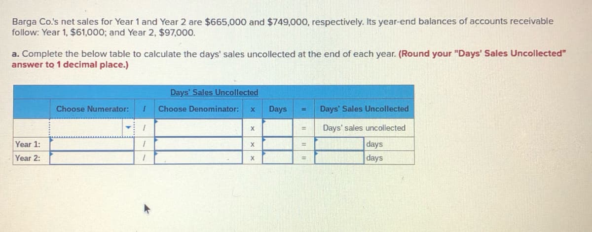 Barga Co.'s net sales for Year 1 and Year 2 are $665,000 and $749,000, respectively. Its year-end balances of accounts receivable
follow: Year 1, $61,000; and Year 2, $97,000.
a. Complete the below table to calculate the days' sales uncollected at the end of each year. (Round your "Days' Sales Uncollected"
answer to 1 decimal place.)
Days' Sales Uncollected
Choose Numerator:
Choose Denominator:
Days
Days' Sales Uncollected
%3D
Days' sales uncollected
%3D
Year 1:
days
%3D
Year 2:
days
%3D
