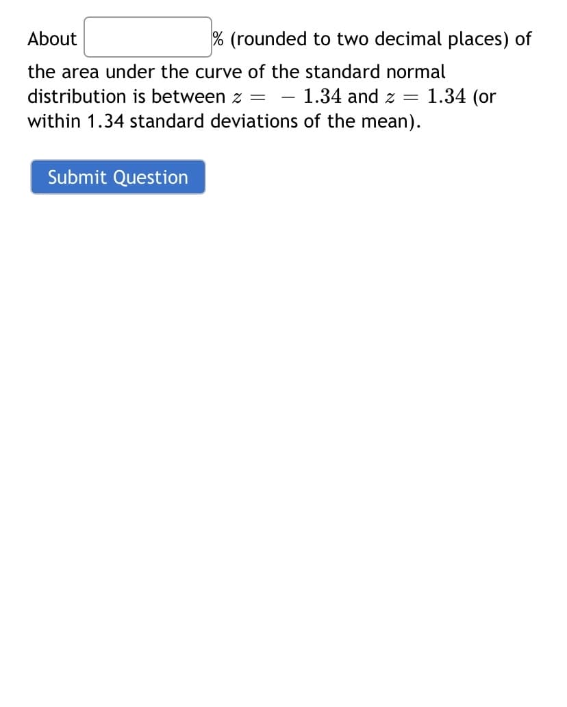 About
the area under the curve of the standard normal
1.34 and z =
distribution is between z =
within 1.34 standard deviations of the mean).
% (rounded to two decimal places) of
Submit Question
1.34 (or