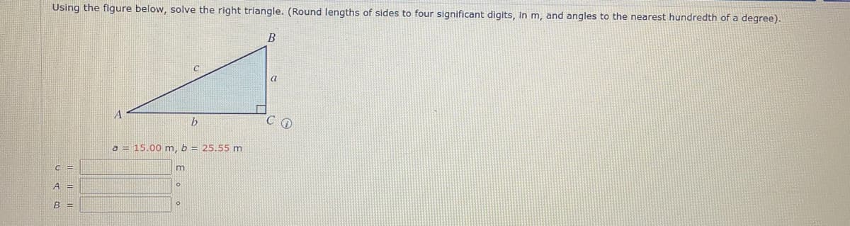 Using the figure below, solve the right triangle. (Round lengths of sides to four significant digits, in m, and angles to the nearest hundredth of a degree).
B
b
a = 15.00 m, b = 25.55 m
C=
m
A =
0
B =
a
CO