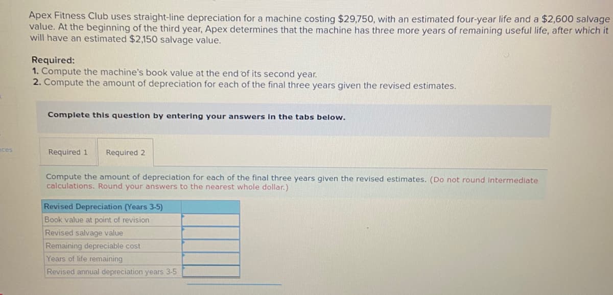 Apex Fitness Club uses straight-line depreciation for a machine costing $29,750, with an estimated four-year life and a $2,600 salvage
value. At the beginning of the third year, Apex determines that the machine has three more years of remaining useful life, after which it
will have an estimated $2,150 salvage value.
Required:
1. Compute the machine's book value at the end of its second year.
2. Compute the amount of depreciation for each of the final three years given the revised estimates.
Complete this question by entering your answers In the tabs below.
ces
Required 1
Required 2
Compute the amount of depreciation for each of the final three years given the revised estimates. (Do not round Intermediate
calculations. Round your answers to the nearest whole dollar.)
Revised Depreciation (Years 3-5)
Book value at point of revision
Revised salvage value
Remaining depreciable cost
Years of life remaining
Revised annual depreciation years 3-5
