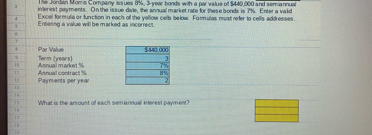 The Jordan Morris Company iss ues 8%, 3-year bonds with a par value of $440,000 and semiannual
3
interest payments. On the issue date, the annual market rate for these bonds is 7%. Enter a valid
Excel formula or function in each of the yellow cells below. Formulas must refer to cells addresses.
Entering a value will be marked as incorrect
4
Par Value
$440,000
Term (years)
Annual market %
7%
8%
10
11
Annual contract %
12
Payments per year
2
13
14
15
What is the amount of each semiannual interest payment?
16
17
18
19
