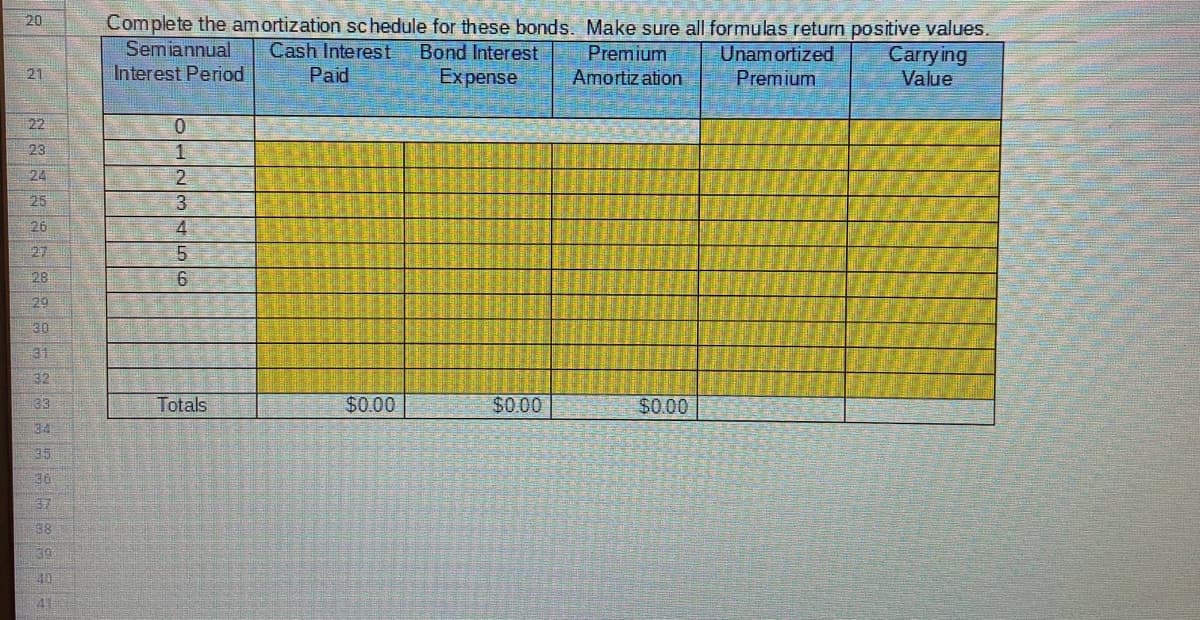 Complete the amortization schedule for these bonds. Make sure all formulas return positive values.
Carrying
Value
20
Semiannual
Cash Interest
Unamortized
Premium
Bond Interest
Premium
Amortiz ation
21
Interest Period
Paid
Expense
22
0.
23
24
2.
25
3.
26
27
5.
28
29
30
31
32
33
Totals
$0.00
$0.00
$0.00
34
35
36
37
38
39
40
41
