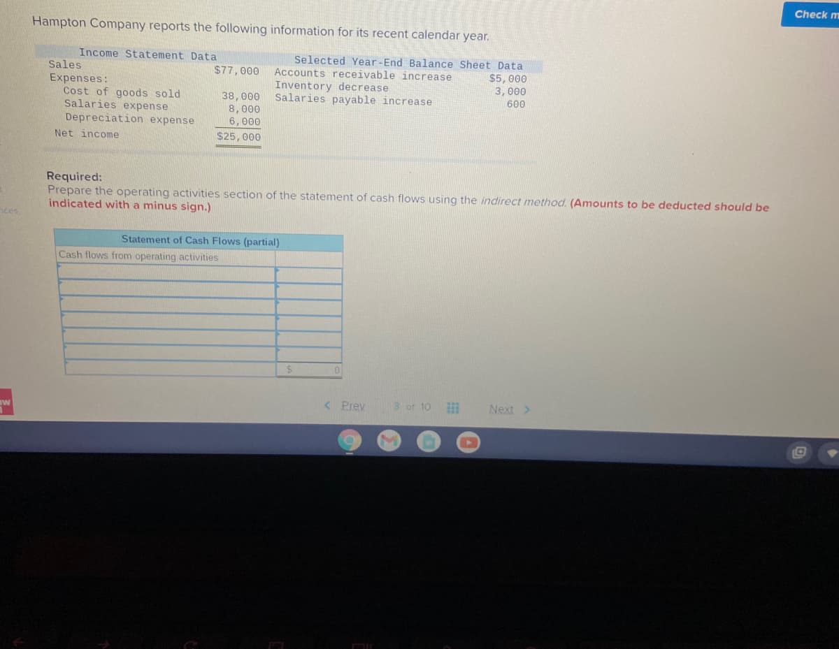 Check m
Hampton Company reports the following information for its recent calendar year.
Income Statement Data
Sales
Expenses:
Cost of goods sold
Salaries expense
Depreciation expense
Selected Year-End Balance Sheet Data
Accounts receivable increase
$77,000
Inventory decrease
Salaries payable increase
$5,000
3,000
600
38,000
8,000
6,000
Net income
$25,000
Required:
Prepare the operating activities section of the statement of cash flows using the indirect method. (Amounts to be deducted should be
indicated with a minus sign.)
hces
Statement of Cash Flows (partial)
Cash flows from operating activities
%24
< Prev
3 of 10
Next >
