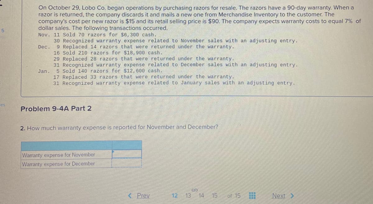 On October 29, Lobo Co. began operations by purchasing razors for resale. The razors have a 90-day warranty. When a
razor is returned, the company discards it and mails a new one from Merchandise Inventory to the customer. The
company's cost per new razor is $15 and its retail selling price is $90. The company expects warranty costs to equal 7% of
dollar sales. The following transactions occurred.
Nov. 11 Sold 70 razors for $6,300 cash.
30 Recognized warranty expense related to November sales with an adjusting entry.
9 Replaced 14 razors that were returned under the warranty.
16 Sold 210 razors for $18,900 cash.
29 Replaced 28 razors that were returned under the warranty.
31 Recognized warranty expense related to December sales with an adjusting entry.
5 Sold 140 razors for $12,600 cash.
17 Replaced 33 razors that were returned under the warranty.
31 Recognized warranty expense related to January sales with an adjusting entry.
Dec.
Jan.
es
Problem 9-4A Part 2
2. How much warranty expense is reported for November and December?
Warranty expense for November
Warranty expense for December
< Prev
12 13 14 15
of 15
Next >
