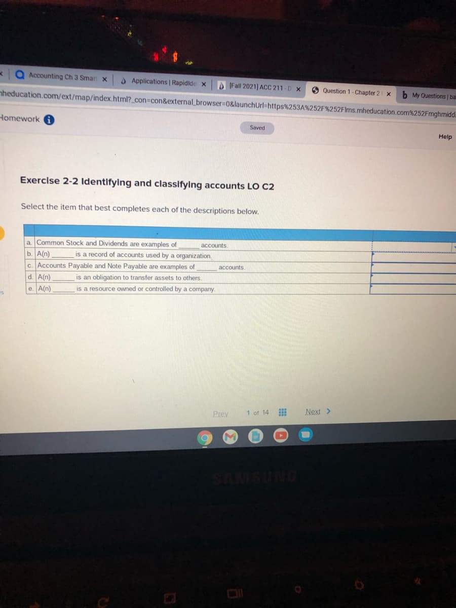 Accounting Ch 3 Smar x
O Applications | Rapidlde x
O (Fall 2021) ACC 211 -D x
O Question 1 - Chapter 2 x
b My Questions | ba
nheducation.com/ext/map/index.html?_con=con&external_browser%30&launchUrl=https%253A%252F%252Flms.mheducation.com%252Fmghmiddi
Homework
Saved
Help
Exercise 2-2 Identifying and classifying accounts LO C2
Select the item that best completes each of the descriptions below.
a Common Stock and Dividends are examples of
accounts.
b. A(n)
c. Accounts Payable and Note Payable are examples of
d. A(n)
is a record of accounts used by a organization.
accounts.
is an obligation to transfer assets to others.
e. A(n)
is a resource owned or controlled by a company.
1 of 14
Next >
Prev
