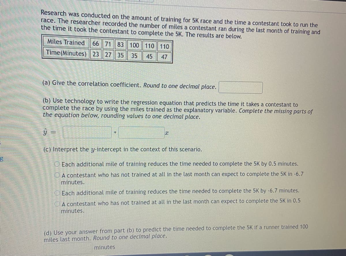 B
Research was conducted on the amount of training for 5K race and the time a contestant took to run the
race. The researcher recorded the number of miles a contestant ran during the last month of training and
the time it took the contestant to complete the 5K. The results are below.
Miles Trained 66 71 83 100 110 110
Time (Minutes) 23 27 35
35 45 47
(a) Give the correlation coefficient. Round to one decimal place.
(b) Use technology to write the regression equation that predicts the time it takes a contestant to
complete the race by using the miles trained as the explanatory variable. Complete the missing parts of
the equation below, rounding values to one decimal place.
y =
(c) Interpret the y-intercept in the context of this scenario.
Each additional mile of training reduces the time needed to complete the 5K by 0.5 minutes.
A contestant who has not trained at all in the last month can expect to complete the 5K in -6.7
minutes.
Each additional mile of training reduces the time needed to complete the 5K by -6.7 minutes.
A contestant who has not trained at all in the last month can expect to complete the 5K in 0.5
minutes.
+
(d) Use your answer from part (b) to predict the time needed to complete the 5K if a runner trained 100
miles last month. Round to one decimal place.
minutes