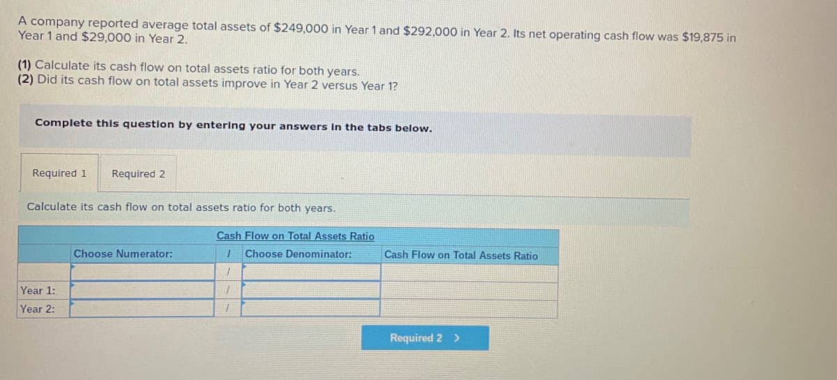 A company reported average total assets of $249,000 in Year 1 and $292,000 in Year 2. Its net operating cash flow was $19,875 in
Year 1 and $29,000 in Year 2.
(1) Calculate its cash flow on total assets ratio for both years.
(2) Did its cash flow on total assets improve in Year 2 versus Year 1?
Complete this questlon by entering your answers In the tabs below.
Required 1
Required 2
Calculate its cash flow on total assets ratio for both years.
Cash Flow on Total Assets Ratio
Choose Numerator:
Choose Denominator:
Cash Flow on Total Assets Ratio
Year 1:
Year 2:
Required 2 >
