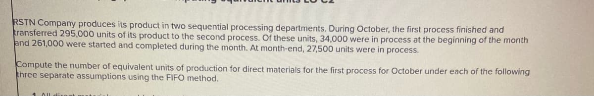 RSTN Company produces its product in two sequential processing departments. During October, the first process finished and
transferred 295,000 units of its product to the second process. Of these units, 34,000 were in process at the beginning of the month
and 261,000 were started and completed during the month. At month-end, 27,500 units were in process.
Compute the number of equivalent units of production for direct materials for the first process for October under each of the following
three separate assumptions using the FIFO method.
1 All direct mast
