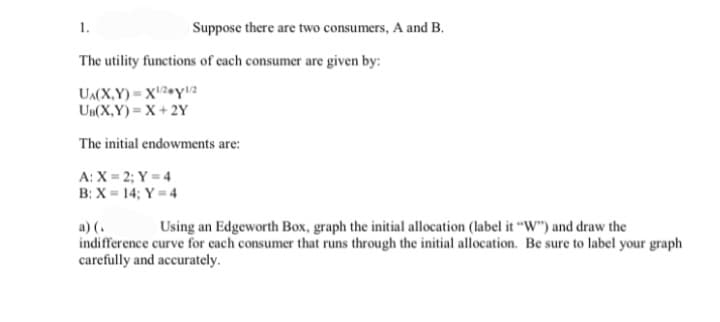 1.
Suppose there are two consumers, A and B.
The utility functions of each consumer are given by:
UA(X,Y) Xy1/2
UB(X,Y) X+2Y
The initial endowments are:
A: X=2; Y=4
B: X=14; Y=4
a) (.
Using an Edgeworth Box, graph the initial allocation (label it "W") and draw the
indifference curve for each consumer that runs through the initial allocation. Be sure to label your graph
carefully and accurately.