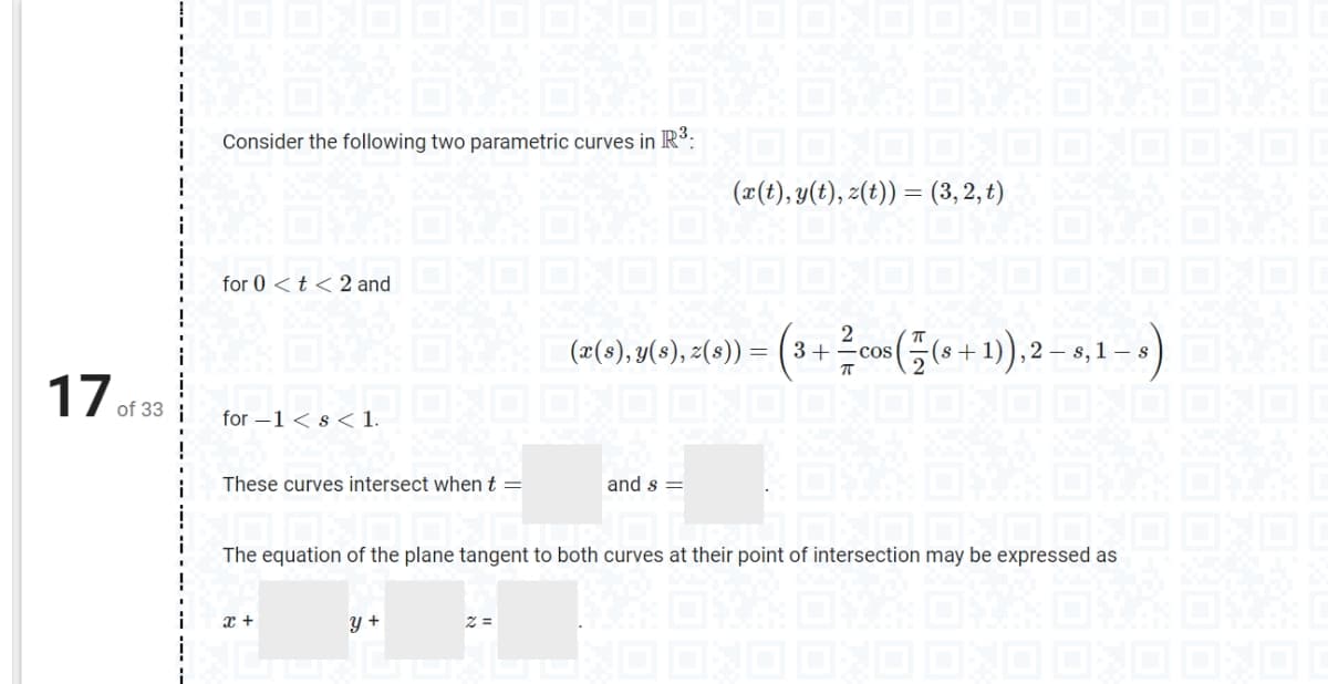 17 of 33
|
Consider the following two parametric curves in R³:
(x(t), y(t), z(t)) = (3, 2, t) B
for 0 < t < 2 and
2
(e(s), y(s), 2(s)) = (3+² cos((s+1), 2-8,1-8)
OND OND OXO OND OND OND
D
for -1 < s < 1.
These curves intersect when t =
and s=
JJ OND OND OND OND
The equation of the plane tangent to both curves at their point of intersection may be expressed as
x +
y +
2 =