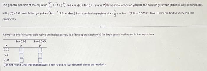 dy
The general solution of the equation = (1+²) cos x is y(x) = tan (C+ sinx). With the initial condition y(0)=0, the solution y(x)= tan (sin x) is well behaved. But
dx
1
with y(0) = 2.6 the solution y(x) = tan (tan ¹(2.6) + sin x) has a vertical asymptote at x = - tan¹(2.6) 0.37597. Use Euler's method to verify this fact
empirically.
Complete the following table using the indicated values of h to approximate y(x) for three points leading up to the asymptote.
h=0.05
y
h=0.005
y
x
0.25
0.3
0.35
(Do not round until the final answer. Then round to four decimal places as needed.)